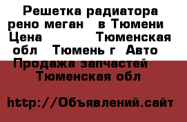 Решетка радиатора рено меган 2 в Тюмени › Цена ­ 1 500 - Тюменская обл., Тюмень г. Авто » Продажа запчастей   . Тюменская обл.